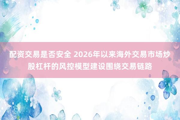 配资交易是否安全 2026年以来海外交易市场炒股杠杆的风控模型建设围绕交易链路