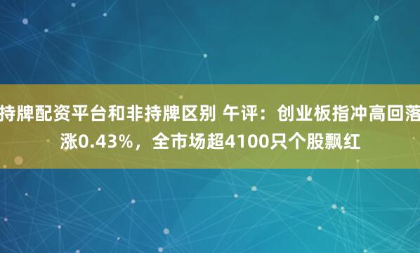 持牌配资平台和非持牌区别 午评：创业板指冲高回落涨0.43%，全市场超4100只个股飘红