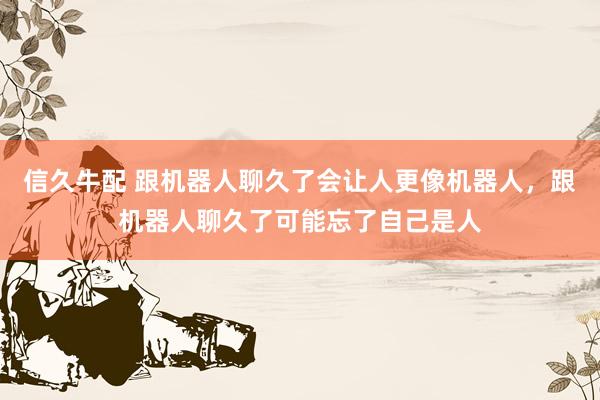 信久牛配 跟机器人聊久了会让人更像机器人，跟机器人聊久了可能忘了自己是人