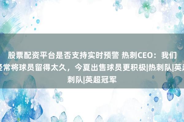 股票配资平台是否支持实时预警 热刺CEO：我们过去经常将球员留得太久，今夏出售球员更积极|热刺队|英超冠军