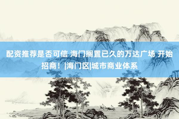 配资推荐是否可信 海门搁置已久的万达广场 开始招商！|海门区|城市商业体系