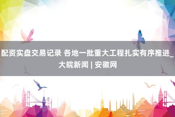 配资实盘交易记录 各地一批重大工程扎实有序推进_大皖新闻 | 安徽网