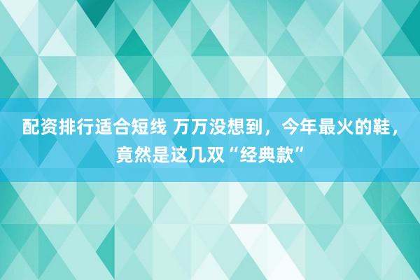 配资排行适合短线 万万没想到，今年最火的鞋，竟然是这几双“经典款”