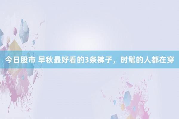 今日股市 早秋最好看的3条裤子，时髦的人都在穿