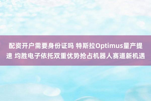 配资开户需要身份证吗 特斯拉Optimus量产提速 均胜电子依托双重优势抢占机器人赛道新机遇