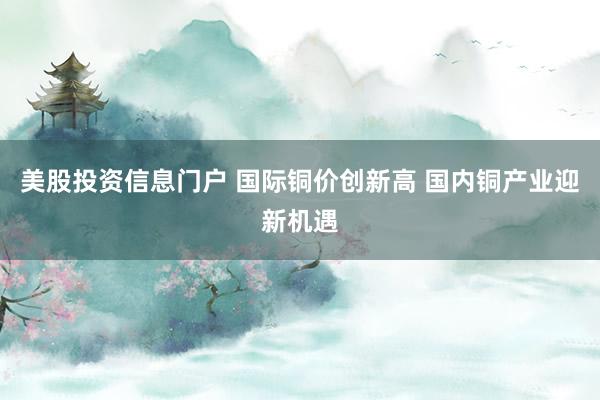 美股投资信息门户 国际铜价创新高 国内铜产业迎新机遇