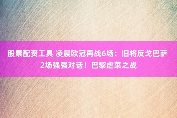 股票配资工具 凌晨欧冠再战6场：旧将反戈巴萨 2场强强对话！巴黎虐菜之战