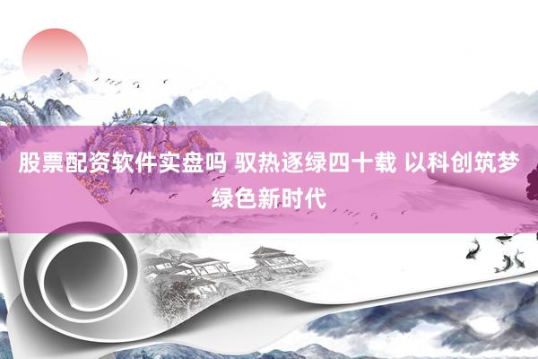 股票配资软件实盘吗 驭热逐绿四十载 以科创筑梦绿色新时代