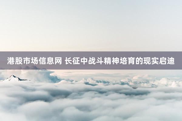 港股市场信息网 长征中战斗精神培育的现实启迪