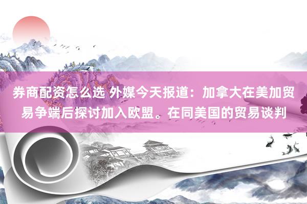 券商配资怎么选 外媒今天报道：加拿大在美加贸易争端后探讨加入欧盟。在同美国的贸易谈判