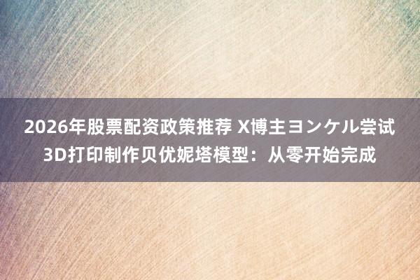 2026年股票配资政策推荐 X博主ヨンケル尝试3D打印制作贝优妮塔模型：从零开始完成