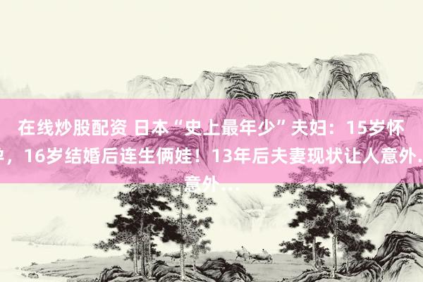 在线炒股配资 日本“史上最年少”夫妇：15岁怀孕，16岁结婚后连生俩娃！13年后夫妻现状让人意外…