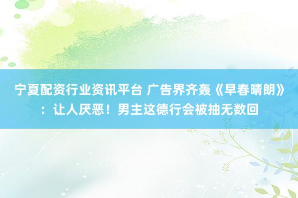 宁夏配资行业资讯平台 广告界齐轰《早春晴朗》：让人厌恶！男主这德行会被抽无数回