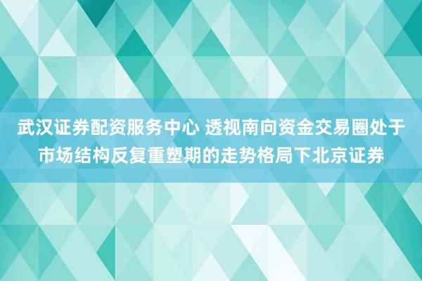 武汉证券配资服务中心 透视南向资金交易圈处于市场结构反复重塑期的走势格局下北京证券