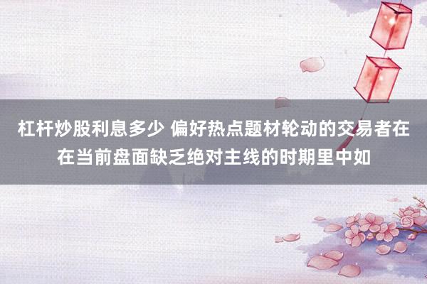 杠杆炒股利息多少 偏好热点题材轮动的交易者在在当前盘面缺乏绝对主线的时期里中如