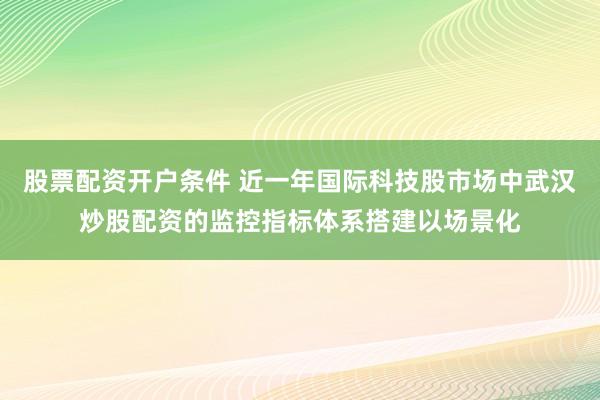 股票配资开户条件 近一年国际科技股市场中武汉炒股配资的监控指标体系搭建以场景化
