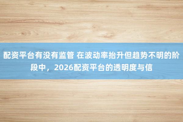 配资平台有没有监管 在波动率抬升但趋势不明的阶段中，2026配资平台的透明度与信
