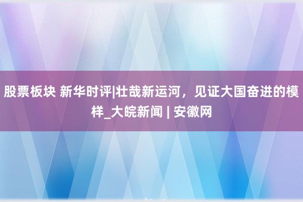 股票板块 新华时评|壮哉新运河，见证大国奋进的模样_大皖新闻 | 安徽网