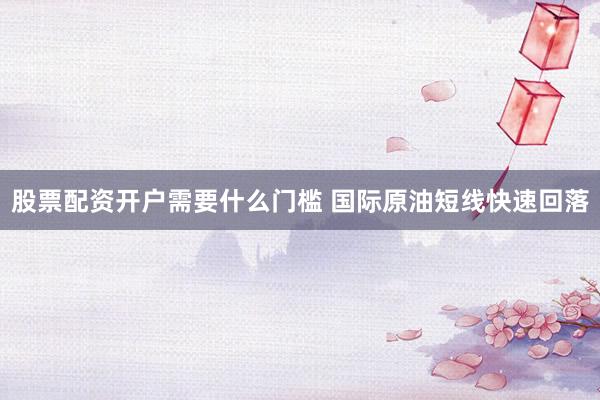 股票配资开户需要什么门槛 国际原油短线快速回落