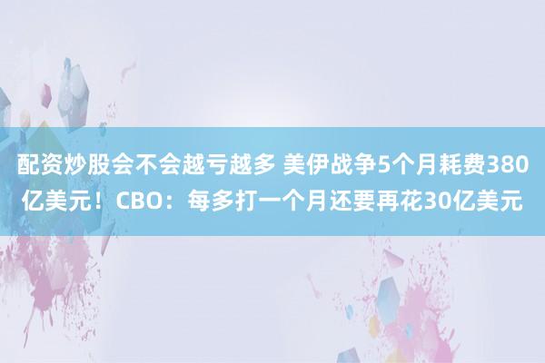 配资炒股会不会越亏越多 美伊战争5个月耗费380亿美元！CBO：每多打一个月还要再花30亿美元