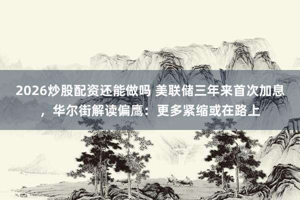 2026炒股配资还能做吗 美联储三年来首次加息，华尔街解读偏鹰：更多紧缩或在路上