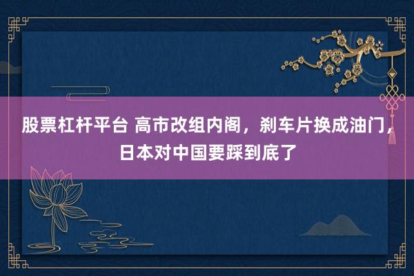 股票杠杆平台 高市改组内阁，刹车片换成油门，日本对中国要踩到底了