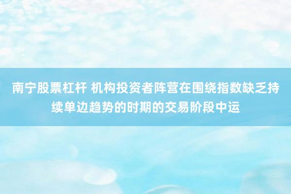 南宁股票杠杆 机构投资者阵营在围绕指数缺乏持续单边趋势的时期的交易阶段中运