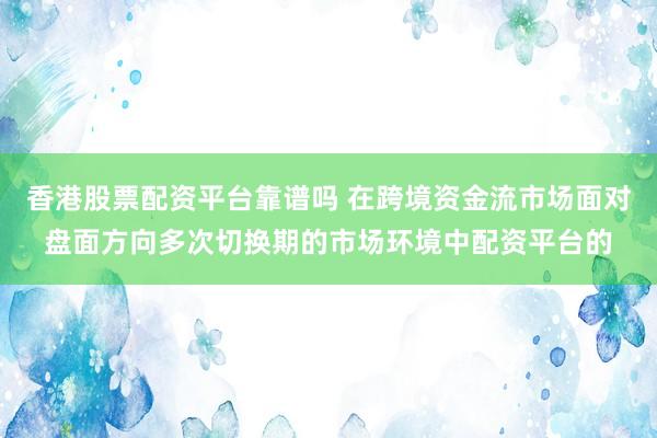 香港股票配资平台靠谱吗 在跨境资金流市场面对盘面方向多次切换期的市场环境中配资平台的