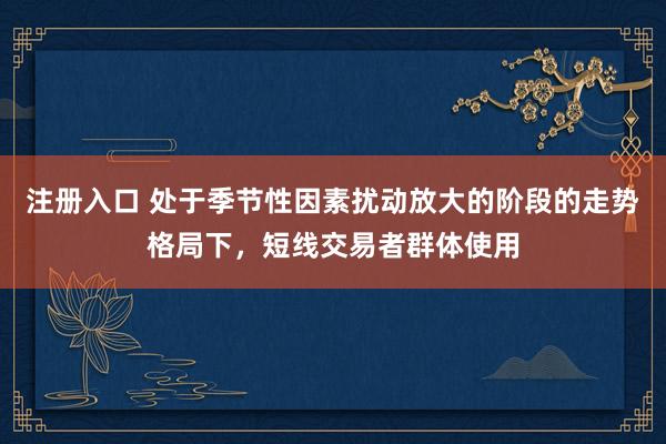 注册入口 处于季节性因素扰动放大的阶段的走势格局下，短线交易者群体使用