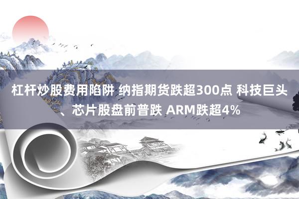 杠杆炒股费用陷阱 纳指期货跌超300点 科技巨头、芯片股盘前普跌 ARM跌超4%