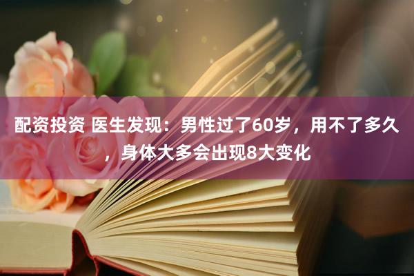 配资投资 医生发现：男性过了60岁，用不了多久，身体大多会出现8大变化
