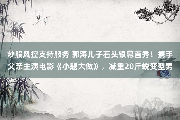 炒股风控支持服务 郭涛儿子石头银幕首秀！携手父亲主演电影《小题大做》，减重20斤蜕变型男