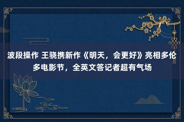 波段操作 王骁携新作《明天，会更好》亮相多伦多电影节，全英文答记者超有气场