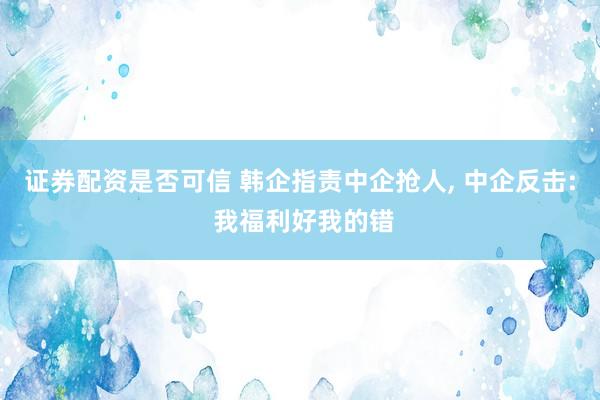 证券配资是否可信 韩企指责中企抢人, 中企反击: 我福利好我的错