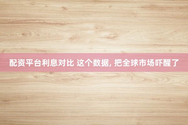 配资平台利息对比 这个数据, 把全球市场吓醒了