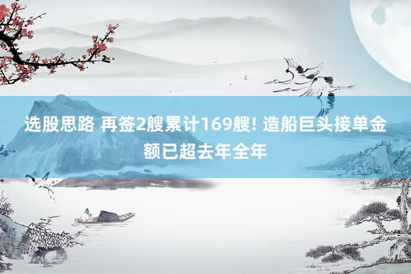 选股思路 再签2艘累计169艘! 造船巨头接单金额已超去年全年