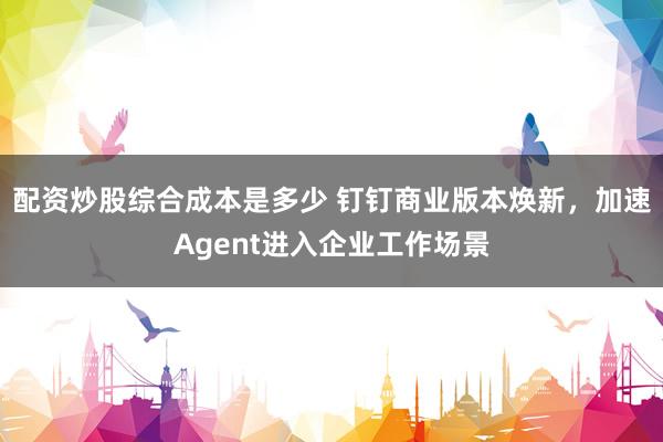 配资炒股综合成本是多少 钉钉商业版本焕新，加速Agent进入企业工作场景