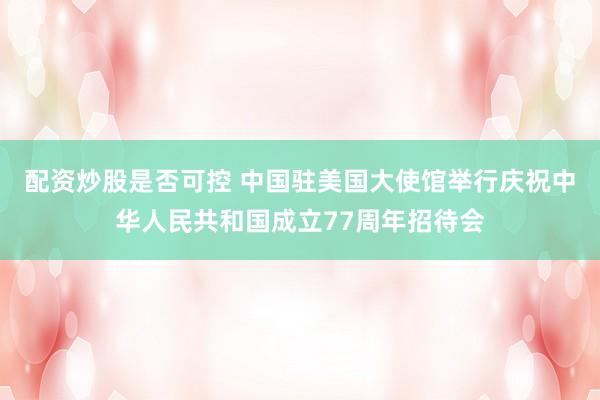 配资炒股是否可控 中国驻美国大使馆举行庆祝中华人民共和国成立77周年招待会