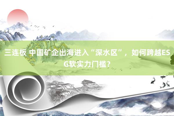 三连板 中国矿企出海进入“深水区”，如何跨越ESG软实力门槛？