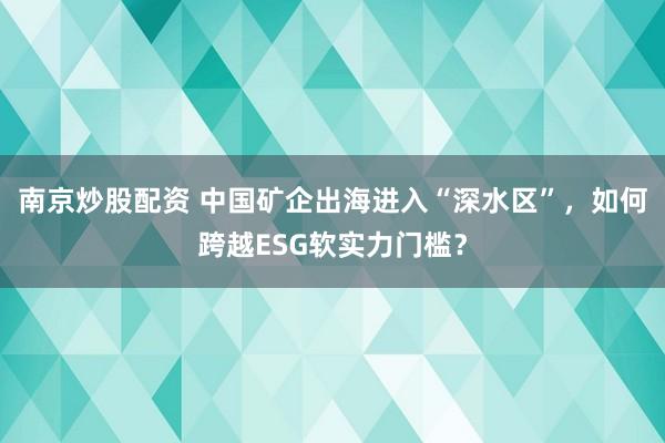 南京炒股配资 中国矿企出海进入“深水区”，如何跨越ESG软实力门槛？