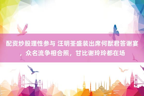 配资炒股理性参与 汪明荃盛装出席何猷君答谢宴，众名流争相合照，甘比谢玲玲都在场