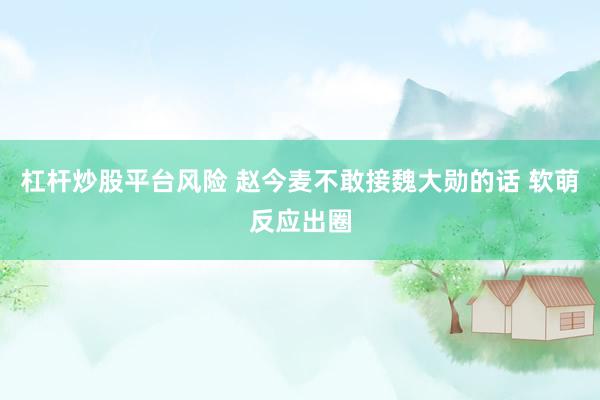 杠杆炒股平台风险 赵今麦不敢接魏大勋的话 软萌反应出圈