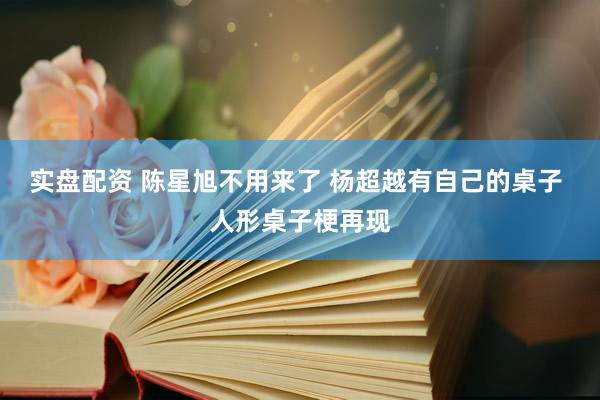 实盘配资 陈星旭不用来了 杨超越有自己的桌子 人形桌子梗再现