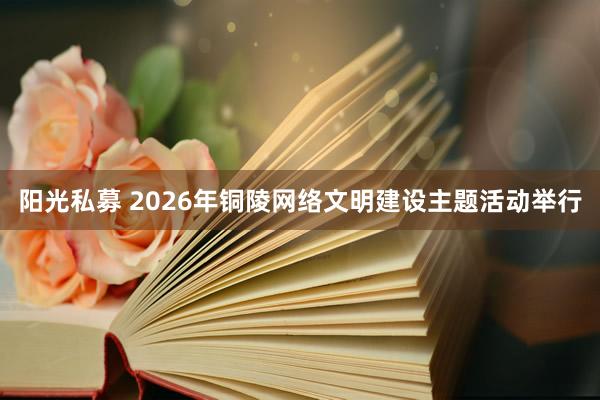 阳光私募 2026年铜陵网络文明建设主题活动举行