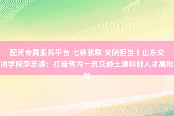 配资专属服务平台 七秩弦歌 交院担当丨山东交通学院李志鹏：打造省内一流交通土建科创人才高地