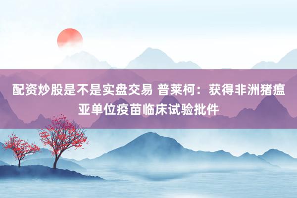 配资炒股是不是实盘交易 普莱柯：获得非洲猪瘟亚单位疫苗临床试验批件