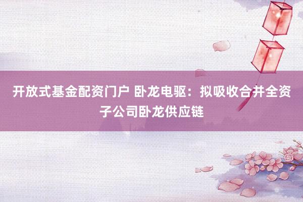 开放式基金配资门户 卧龙电驱：拟吸收合并全资子公司卧龙供应链