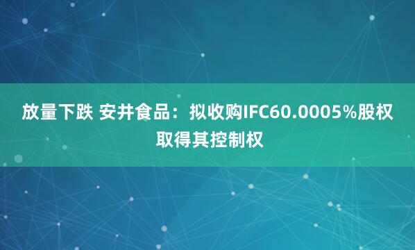 放量下跌 安井食品：拟收购IFC60.0005%股权 取得其控制权
