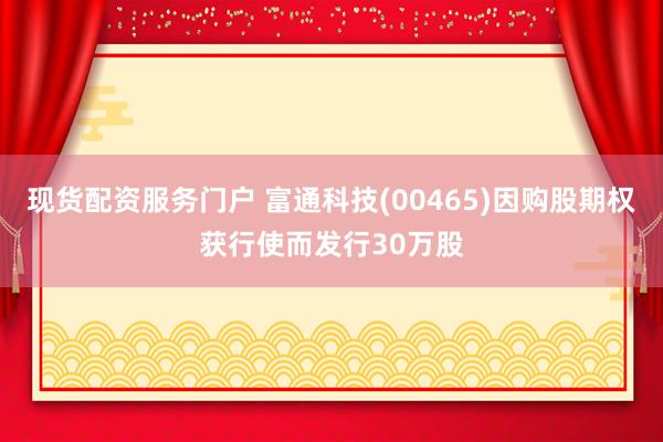 现货配资服务门户 富通科技(00465)因购股期权获行使而发行30万股