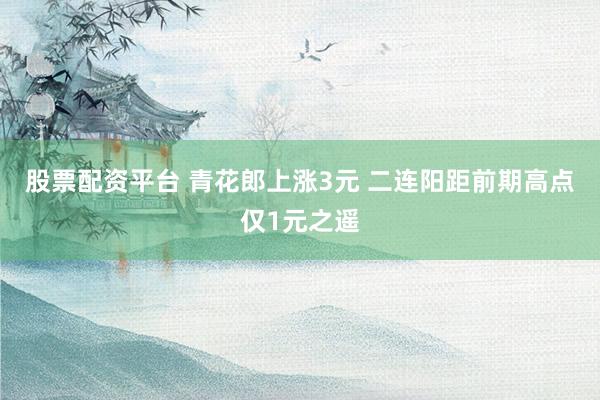 股票配资平台 青花郎上涨3元 二连阳距前期高点仅1元之遥